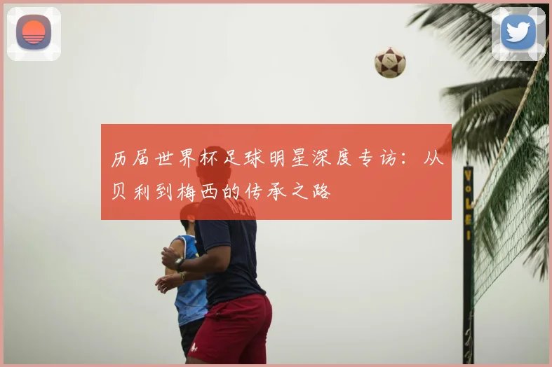 历届世界杯足球明星深度专访：从贝利到梅西的传承之路