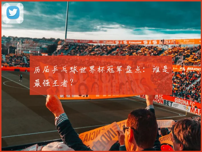 历届乒乓球世界杯冠军盘点：谁是最强王者？