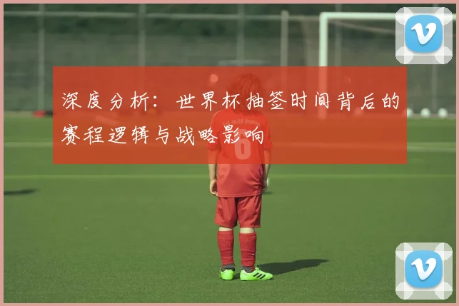 深度分析:世界杯抽签时间背后的赛程逻辑与战略影响