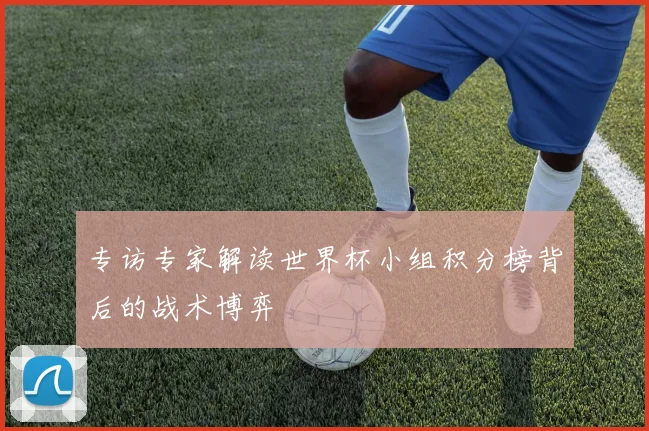专访专家解读世界杯小组积分榜背后的战术博弈