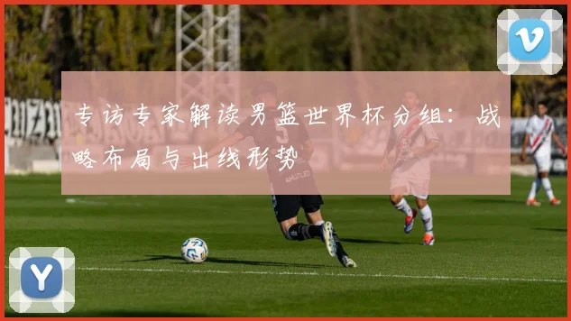 专访专家解读男篮世界杯分组：战略布局与出线形势
