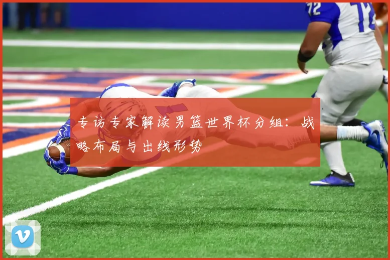 专访专家解读男篮世界杯分组:战略布局与出线形势