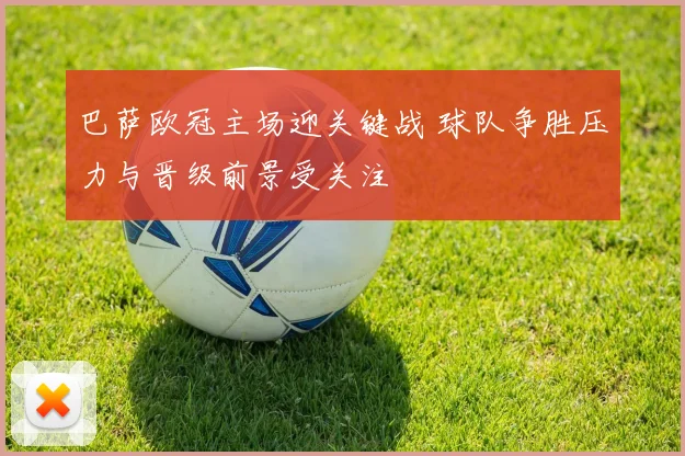 巴萨欧冠主场迎关键战 球队争胜压力与晋级前景受关注