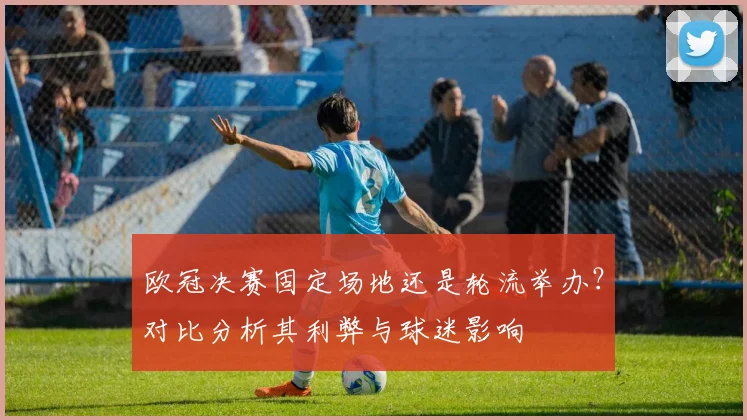 欧冠决赛固定场地还是轮流举办?对比分析其利弊与球迷影响
