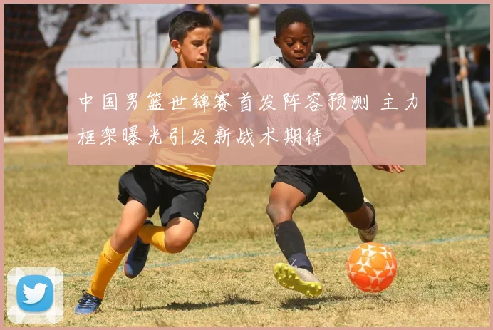 中国男篮世锦赛首发阵容预测 主力框架曝光引发新战术期待