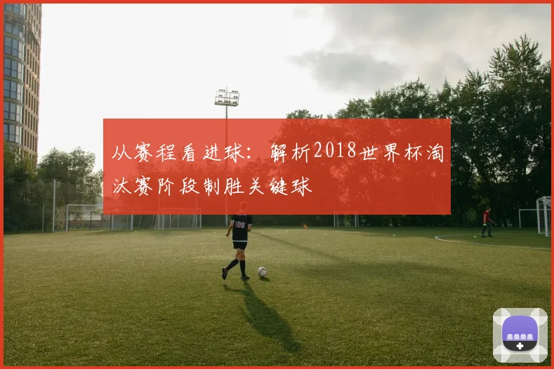 从赛程看进球：解析2018世界杯淘汰赛阶段制胜关键球