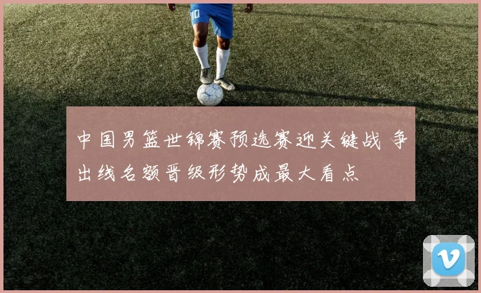 中国男篮世锦赛预选赛迎关键战 争出线名额晋级形势成最大看点