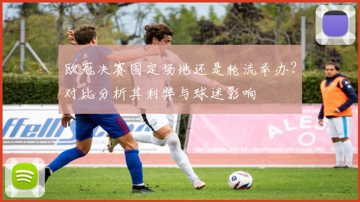 欧冠决赛固定场地还是轮流举办?对比分析其利弊与球迷影响
