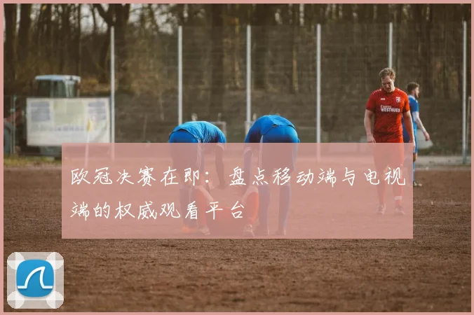 欧冠决赛在即:盘点移动端与电视端的权威观看平台