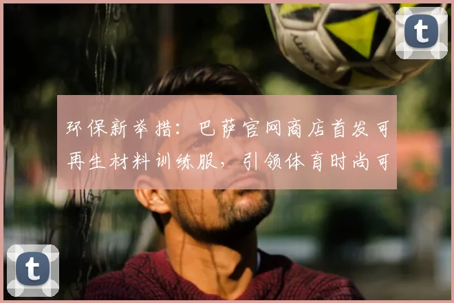 环保新举措:巴萨官网商店首发可再生材料训练服,引领体育时尚可持续发展