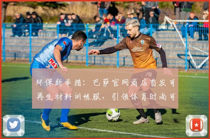 环保新举措:巴萨官网商店首发可再生材料训练服,引领体育时尚可持续发展