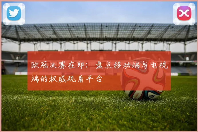 欧冠决赛在即:盘点移动端与电视端的权威观看平台